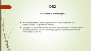 DB2
Capacidade de armazenagem:
 Possui capacidade de armazenagem ilimitada com necessidade de 2
processadores e 4 Gigabytes de memória.
 A compressão do armazenamento possibilita a necessidade de menos hardware
reduzindo também o consumo de energia, alguns usuários relatam taxas de
compressão de até 83%.
 
