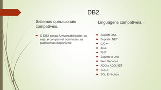 DB2
Sistemas operacionais
compatíveis.
 O DB2 possui Universabilidade, ou
seja, é compatível com todas as
plataformas disponíveis.
Linguagens compatíveis.
 Suporte XML
 Suporte .NET
 C/C++
 Java
 PHP
 Suporte a Unix
 Web Services
 ADO e ADO.NET
 SQLJ
 SQL Embutido
 