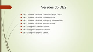 Versões do DB2
 DB2 Universal Database Enterprise Server Edition.
 DB2 Universal Database Express Edition.
 DB2 Universal Database Workgroup Server Edition.
 DB2 Universal Database Personal Edition
 DB2 Everyplace Database Edition.
 DB2 Everyplace Entrerprise Edition.
 DB2 Everyplace Express Edition.
 