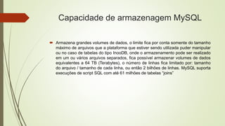 Capacidade de armazenagem MySQL
 Armazena grandes volumes de dados, o limite fica por conta somente do tamanho
máximo de arquivos que a plataforma que estiver sendo utilizada puder manipular
ou no caso de tabelas do tipo InooDB, onde o armazenamento pode ser realizado
em um ou vários arquivos separados, fica possível armazenar volumes de dados
equivalentes a 64 TB (Terabytes), o número de linhas fica limitado por: tamanho
do arquivo / tamanho de cada linha, ou então 2 bilhões de linhas. MySQL suporta
execuções de script SQL com até 61 milhões de tabelas “joins”
 