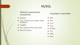 MySQL
Sistemas operacionais
compatíveis.
 Windows.
 Linux, (Fedora, Core, Debian, SuSE
e RedHat).
 FreeBSD.
 Unix, (Solaris, HP-UX, AIX, SCO).
 Mac OS X Server.
Linguagens suportadas.
 PHP.
 Perl.
 c/c++.
 Java.
 Pynthon.
 TCL.
 Eiffel.
 Ruby.
 