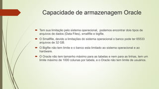 Capacidade de armazenagem Oracle
 Tem sua limitação pelo sistema operacional, podemos encontrar dois tipos de
arquivos de dados (Data Files), smallfile e bigfile.
 O Smallfile, devido a limitações do sistema operacional o banco pode ter 65533
arquivos de 32 GB.
 O Bigfile não tem limite e o banco esta limitado ao sistema operacional e ao
hardware.
 O Oracle não tem tamanho máximo para as tabelas e nem para as linhas, tem um
limite máximo de 1000 colunas por tabela, e o Oracle não tem limite de usuários.
 