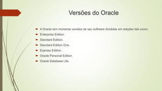 Versões do Oracle
 A Oracle tem inúmeras versões de seu software divididas em edições tais como:
 Enterprise Edition.
 Standard Edition.
 Standard Edition One.
 Express Edition.
 Oracle Personal Edition.
 Oracle Database Lite.
 