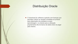 Distribuição Oracle
 O download do software é gratuito com licenças que
permitem utilizar as versões completas do produto
para elaboração de protótipos ou para
aprendizagem, no entanto para a utilização
propriamente dita do banco de dados deve se pagar
pelo mesmo.
 