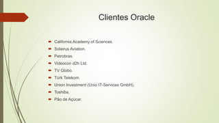 Clientes Oracle
 California Academy of Sciences.
 Solairus Aviation.
 Petrobras.
 Videocon d2h Ltd.
 TV Globo.
 Türk Telekom.
 Union Investment (Unio IT-Services GmbH).
 Toshiba.
 Pão de Açúcar.
 