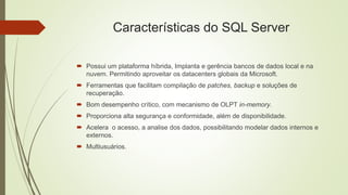 Características do SQL Server
 Possui um plataforma híbrida, Implanta e gerência bancos de dados local e na
nuvem. Permitindo aproveitar os datacenters globais da Microsoft.
 Ferramentas que facilitam compilação de patches, backup e soluções de
recuperação.
 Bom desempenho crítico, com mecanismo de OLPT in-memory.
 Proporciona alta segurança e conformidade, além de disponibilidade.
 Acelera o acesso, a analise dos dados, possibilitando modelar dados internos e
externos.
 Multiusuários.
 
