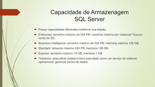 Capacidade de Armazenagem
SQL Server
 Possui capacidades diferentes conforme sua edição.
 Enterprise: tamanho máximo de 524 PB; memória máxima por instancia* fica por
conta do SO.
 Business Intelligence: tamanho máximo de 524 PB; memória máxima 128 GB.
 Standard: tamanho máximo 524 PB; memória 128 GB.
 Express: tamanho máximo 10 GB; memória 1 GB.
 *instancia: executável (sqlservt.exe) executado como um serviço do sistema
operacional; gerencia banco de dados.
 