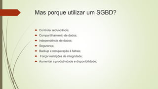 Mas porque utilizar um SGBD?
 Controlar redundância;
 Compartilhamento de dados;
 independência de dados;
 Segurança;
 Backup e recuperação à falhas;
 Forçar restrições de integridade;
 Aumentar a produtividade e disponibilidade;
 