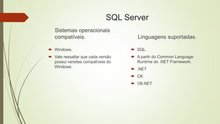 SQL Server
Sistemas operacionais
compatíveis.
 Windows.
 Vale ressaltar que cada versão
possui versões compatíveis do
Windows.
Linguagens suportadas.
 SQL.
 A partir do Common Language
Runtime do .NET Framework.
 .NET
 C#.
 VB.NET
 