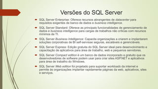 Versões do SQL Server
 SQL Server Enterprise: Oferece recursos abrangentes de datacenter para
requisitos exigentes de banco de dados e business intelligence.
 SQL Server Standard: Oferece as principais funcionalidades de gerenciamento de
dados e business intelligence para cargas de trabalhos não críticas com recursos
mínimos de TI.
 SQL Server Business Intelligence: Capacita organizações a criarem e implantarem
soluções corporativas de BI self-servisse seguras, escaláveis e gerenciáveis.
 SQL Server Express: Edição gratuita do SQL Server ideal para desenvolvimento e
capacitação de aplicativos para área de trabalho, web e pequenos servidores.
 SQL Server Compact edition é um banco de dados incorporado e gratuito que os
desenvolvedores de software podem usar para criar sites ASP.NET e aplicativos
para área de trabalho do Windows.
 SQL Server Web edition foi projetado para suportar workloads da internet e
permite às organizações implantar rapidamente páginas da web, aplicativos, sites
e serviços.
 