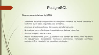 PostgreSQL
Algumas características do SGBD:
• Altamente escalável (capacidade de manipular trabalhos de forma crescente e
uniforme, ou de estar preparado para o mesmo).
• Acomoda grande quantidade de usuários simultaneamente.
• Notável por sua confiabilidade, integridade dos dados e correções.
• Suporta imagens, sons e vídeos.
• Possui recursos como; (MVCC)Modelo visão e controle de dados; ponto no tempo
de recuperação; tablespaces; replicação assíncrona; transação aninhada;
backups online; planejador de consultas; otimizador...
 