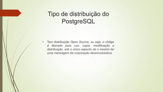 Tipo de distribuição do
PostgreSQL
• Tem distribuição Open Source, ou seja, o código
é liberado para uso, copia, modificação e
distribuição, sob o único aspecto de o mesmo ter
uma mensagem da corporação desenvolvedora.
 