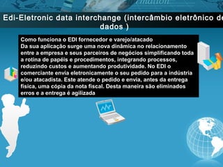 Edi-Eletronic data interchange ( intercâmbio eletrônico de
                          dados )
    Como funciona o EDI fornecedor e varejo/atacado
    Da sua aplicação surge uma nova dinâmica no relacionamento
    entre a empresa e seus parceiros de negócios simplificando toda
    a rotina de papéis e procedimentos, integrando processos,
    reduzindo custos e aumentando produtividade. No EDI o
    comerciante envia eletronicamente o seu pedido para a indústria
    e/ou atacadista. Este atende o pedido e envia, antes da entrega
    física, uma cópia da nota fiscal. Desta maneira são eliminados
    erros e a entrega é agilizada
 