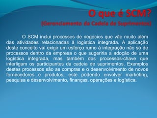 O SCM inclui processos de negócios que vão muito além
das atividades relacionadas à logística integrada. A aplicação
deste conceito vai exigir um esforço rumo à integração não só de
processos dentro da empresa o que sugeriria a adoção de uma
logística integrada, mas também dos processos-chave que
interligam os participantes da cadeia de suprimentos. Exemplos
destes processos são as compras e o desenvolvimento de novos
fornecedores e produtos, este podendo envolver marketing,
pesquisa e desenvolvimento, finanças, operações e logística.
 