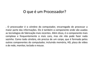 . O processador é o cérebro do computador, encarregado de processar a
maior parte das informações. Ele é também o componente onde são usadas
as tecnologias de fabricação mais recentes. Além disso, é o componente mais
complexo e frequentemente o mais caro, mas ele não pode fazer nada
sozinho. Como todo cérebro, ele precisa de um corpo, que é formado pelos
outros componentes do computador, incluindo memória, HD, placa de vídeo
e de rede, monitor, teclado e mouse.
O que é um Processador?
 