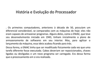 . Os primeiros computadores, anteriores à década de 50, possuíam um
diferencial considerável, se comparados com as máquinas de hoje: eles não
eram capazes de armazenar programas. Alguns deles, como o ENIAC, que teve
seu desenvolvimento iniciado em 1943, tinham inicialmente o plano de
armazenamento de softwares em seu interior. Mas, para agilizar o
lançamento da máquina, essa ideia acabou ficando para trás.
Dessa forma, o ENIAC tinha que ser modificado fisicamente cada vez que uma
tarefa diferente fosse executada. Cabos deveriam ser reposicionados, chaves
ligadas ou desligadas e um novo programa ser carregado. Era dessa forma
que o processamento em si era realizado.
História e Evolução do Processador
 