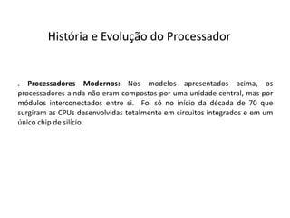 . Processadores Modernos: Nos modelos apresentados acima, os
processadores ainda não eram compostos por uma unidade central, mas por
módulos interconectados entre si. Foi só no início da década de 70 que
surgiram as CPUs desenvolvidas totalmente em circuitos integrados e em um
único chip de silício.
História e Evolução do Processador
 