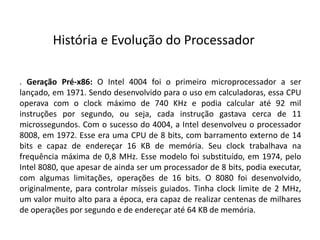 . Geração Pré-x86: O Intel 4004 foi o primeiro microprocessador a ser
lançado, em 1971. Sendo desenvolvido para o uso em calculadoras, essa CPU
operava com o clock máximo de 740 KHz e podia calcular até 92 mil
instruções por segundo, ou seja, cada instrução gastava cerca de 11
microssegundos. Com o sucesso do 4004, a Intel desenvolveu o processador
8008, em 1972. Esse era uma CPU de 8 bits, com barramento externo de 14
bits e capaz de endereçar 16 KB de memória. Seu clock trabalhava na
frequência máxima de 0,8 MHz. Esse modelo foi substituído, em 1974, pelo
Intel 8080, que apesar de ainda ser um processador de 8 bits, podia executar,
com algumas limitações, operações de 16 bits. O 8080 foi desenvolvido,
originalmente, para controlar mísseis guiados. Tinha clock limite de 2 MHz,
um valor muito alto para a época, era capaz de realizar centenas de milhares
de operações por segundo e de endereçar até 64 KB de memória.
História e Evolução do Processador
 