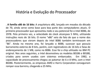 . A família x86 de 16 bits: A arquitetura x86, lançada em meados da década
de 70, ainda serve como base para boa parte dos computadores atuais. O
primeiro processador que aproveitou todo o seu potencial foi o Intel 8086, de
1978. Pela primeira vez, a velocidade do clock alcançava 5 MHz, utilizando
instruções reais de 16 bits. O nome "x86" veio do fato de que o nome dos
processadores que vieram depois do Intel 8086 também terminavam em
"86". Ainda no mesmo ano, foi lançado o 8088, sucessor que possuía
barramento externo de 8 bits, porém, com registradores de 16 bits e faixa de
endereçamento de 1 MB, como no 8086. Esse foi o chip utilizado no IBM PC
original. Nos anos seguintes, a Intel desenvolveu os modelos 80186 e 80188,
criados para serem usados com sistemas embarcados. Em 1982, a
capacidade de processamento chegou ao patamar de 6 e 8 MHz, com o Intel
80286. Posteriormente, as empresas AMD e Harris Corporation conseguiram
romper essa barreira, chegando a 25 MHz.
História e Evolução do Processador
 