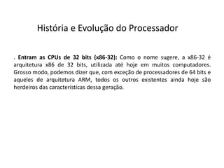 . Entram as CPUs de 32 bits (x86-32): Como o nome sugere, a x86-32 é
arquitetura x86 de 32 bits, utilizada até hoje em muitos computadores.
Grosso modo, podemos dizer que, com exceção de processadores de 64 bits e
aqueles de arquitetura ARM, todos os outros existentes ainda hoje são
herdeiros das características dessa geração.
História e Evolução do Processador
 