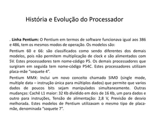 . Linha Pentium: O Pentium em termos de software funcionava igual aos 386
e 486, tem os mesmos modos de operação. Os modelos são:
Pentium 60 e 66: são classificados como sendo diferentes dos demais
modelos, pois não permitem multiplicação de clock e são alimentados com
5V. Estes processadores tem nome-código P5. Os demais processadores que
surgiram em seguida tem nome-código P54C. Estes processadores utilizam
placa-mãe “soquete 4”.
Pentium MMX: Inclui um novo conceito chamado SIMD (single mode,
multiple data – instrução única para múltiplos dados) que permite que varios
dados de poucos bits sejam manipulados simultaneamente. Outras
mudanças: Cachê L1 maior: 32 Kb dividido em dois de 16 Kb, um para dados e
outro para instruções, Tensão de alimentação: 2,8 V, Previsão de desvio
melhorada. Estes modelos de Pentium utilizavam o mesmo tipo de placa-
mãe, denominada “soquete 7”.
História e Evolução do Processador
 