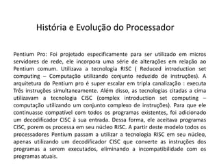 Pentium Pro: Foi projetado especificamente para ser utilizado em micros
servidores de rede, ele incorpora uma série de alterações em relação ao
Pentium comum. Utilizava a tecnologia RISC ( Reduced introduction set
computing – Computação utilizando conjunto reduzido de instruções). A
arquitetura do Pentium pro é super escalar em tripla canalização : executa
Três instruções simultaneamente. Além disso, as tecnologias citadas a cima
utilizavam a tecnologia CISC (complex introduction set computing –
computação utilizando um conjunto complexo de instruções). Para que ele
continuasse compatível com todos os programas existentes, foi adicionado
um decodificador CISC à sua entrada. Dessa forma, ele aceitava programas
CISC, porem os processa em seu núcleo RISC. A partir deste modelo todos os
processadores Pentium passam a utilizar a tecnologia RISC em seu núcleo,
apenas utilizando um decodificador CISC que converte as instruções dos
programas a serem executados, eliminando a incompatibilidade com os
programas atuais.
História e Evolução do Processador
 