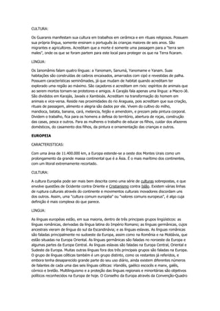 CULTURA:

Os Guaranis manifestam sua cultura em trabalhos em cerâmica e em rituais religiosos. Possuem
sua própria língua, somente ensinam o português às crianças maiores de seis anos. São
migrantes e agricultores. Acreditam que a morte é somente uma passagem para a “terra sem
males”, onde os que se foram partem para este local para proteger os que na Terra ficaram.

LINGUA:

Os Ianomâmis falam quatro línguas: a Yanomam, Sanumá, Yanomame e Yanam. Suas
habitações são construídas de caibros encaixados, amarrados com cipó e revestidas de palha.
Possuem características seminômades, já que mudam de habitat quando acreditam ter
explorado uma região ao máximo. São caçadores e acreditam em rixis: espíritos de animais que
ao serem mortos tornam-se protetores e amigos. A Carajás fala apenas uma língua: a Macro-Jê.
São divididos em Karajás, Javaés e Xambioás. Acreditam na transformação do homem em
animais e vice-versa. Reside nas proximidades do rio Araguaia, pois acreditam que sua criação,
rituais de passagem, alimento e alegria são dados por ele. Vivem do cultivo do milho,
mandioca, batata, banana, cará, melancia, feijão e amendoim, e prezam pela pintura corporal.
Dividem o trabalho, fica para os homens a defesa do território, abertura de roças, construção
das casas, pesca e outros. Para as mulheres o trabalho de educar os filhos, cuidar dos afazeres
domésticos, do casamento dos filhos, da pintura e ornamentação das crianças e outros.

EUROPEIA

CARACTERISTICAS:

Com uma área de 11.400.000 km, a Europa estende-se a oeste dos Montes Urais como um
prolongamento da grande massa continental que é a Ásia. É o mais marítimo dos continentes,
com um litoral extremamente recortado.

CULTURA:

A cultura Européia pode ser mais bem descrita como uma série de culturas sobrepostas, e que
envolve questões de Ocidente contra Oriente e Cristianismo contra Islão. Existem várias linhas
de ruptura culturais através do continente e movimentos culturais inovadores discordam uns
dos outros. Assim, uma "cultura comum européia" ou "valores comuns europeus", é algo cuja
definição é mais complexa do que parece.

LINGUA:

As línguas européias estão, em sua maioria, dentro de três principais grupos lingüísticos: as
línguas românicas, derivadas da língua latina do Império Romano; as línguas germânicas, cujos
ancestrais vieram de língua do sul da Escandinávia; e as línguas eslavas. As línguas românicas
são faladas principalmente no sudoeste da Europa, assim como na Romênia e na Moldávia, que
estão situadas na Europa Oriental. As línguas germânicas são faladas no noroeste da Europa e
algumas partes da Europa Central. As línguas eslavas são faladas na Europa Central, Oriental e
Sudeste da Europa. Muitas outras línguas fora dos três principais grupos são faladas na Europa.
O grupo de línguas célticas também é um grupo distinto, como os restantes já referidos, e
embora tenha desaparecido grande parte do seu uso diário, ainda existem diferentes números
de falantes de cada uma das seis línguas célticas: irlandês, gaélico escocês e manx, galês,
córnico e bretão. Multilinguismo e a proteção das línguas regionais e minoritárias são objetivos
políticos reconhecidos na Europa de hoje. O Conselho da Europa através da Convenção-Quadro
 