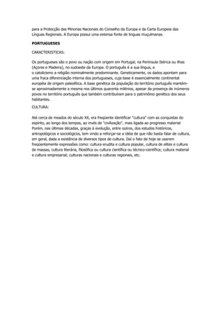 para a Protecção das Minorias Nacionais do Conselho da Europa e da Carta Europeia das
Línguas Regionais. A Europa possui uma extensa fonte de linguas muçulmanas.

PORTUGUESES

CARACTERISTICAS:

Os portugueses são o povo ou nação com origem em Portugal, na Península Ibérica ou ilhas
(Açores e Madeira), no sudoeste da Europa. O português é a sua língua, e
o catolicismo a religião nominalmente predominante. Geneticamente, os dados apontam para
uma fraca diferenciação interna dos portugueses, cuja base é essencialmente continental
européia de origem paleolítica. A base genética da população do território português mantém-
se aproximadamente a mesma nos últimos quarenta milénios, apesar da presença de inúmeros
povos no território português que também contribuíram para o patrimônio genético dos seus
habitantes.

CULTURA:

Até cerca de meados do século XX, era freqüente identificar "cultura" com as conquistas do
espírito, ao longo dos tempos, ao invés de "civilização", mais ligada ao progresso material
Porém, nas últimas décadas, graças à evolução, entre outros, dos estudos históricos,
antropológicos e sociológicos, tem vindo a reforçar-se a idéia de que não basta falar de cultura,
em geral, dada a existência de diversos tipos de cultura. Daí o fato de hoje se usarem
freqüentemente expressões como: cultura erudita e cultura popular, cultura de elites e cultura
de massas, cultura literária, filosófica ou cultura científica ou técnico-científica; cultura material
e cultura empresarial; culturas nacionais e culturas regionais, etc.
 