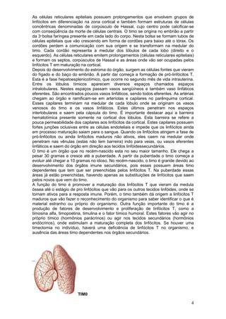 4
As células reticulares epiteliais possuem prolongamentos que envolvem grupos de
linfócitos em diferenciação na zona cortical e também formam estruturas de células
concêntricas denominadas de corpúsculo de Hassal, cujo centro pode calcificar-se
com conseqüência da morte de células centrais. O timo se origina no embrião a partir
da 3a
bolsa faríngea presente em cada lado do corpo. Nesta bolsa se formam tubos de
células epiteliais que vão crescendo em forma de cordões para baixo até o tórax. Os
cordões perdem a comunicação com sua origem e se transformam na medular do
timo. Cada cordão representa a medular dos lóbulos de cada lobo (direito e o
esquerdo). As células reticulares emitem prolongamentos (células reticulares epiteliais)
e formam os septos, corpúsculos de Hassal e as áreas onde vão ser ocupadas pelos
linfócitos T em maturação na cortical.
Depois do desenvolvimento do estroma do órgão, surgem as células fontes que vieram
do fígado e do baço do embrião. A partir daí começa a formação de pró-linfócitos T.
Esta é a fase hepatoesplenicotímico, que ocorre no segundo mês de vida intrauterina.
Entre os lóbulos tímicos aparecem diversos espaços chamados espaços
intralobulares. Nestes espaços passam vasos sangüíneos e também vaso linfáticos
eferentes. São encontrados poucos vasos linfáticos, sendo todos eferentes. As artérias
chegam ao órgão e ramificam-se em arteríolas e capilares no parênquima cortical.
Esses capilares terminam na medular de cada lóbulo onde se originam os vasos
venosos do timo e os vasos linfáticos. Estes últimos penetram nos espaços
interlobulares e saem pela cápsula do timo. É importante destacar aqui a barreira
hematotímica presente somente na cortical dos lóbulos. Esta barreira se refere a
pouca permeabilidade dos capilares aos linfócitos da cortical. Estes capilares possuem
fortes junções oclusivas entre as células endoteliais e impede que os linfócitos ainda
em processo maturação saiam para o sangue. Quando os linfócitos atingem a fase de
pró-linfócitos ou ainda linfócitos maduros não ativos, eles caem na medular onde
penetram nas vênulas (estas não tem barreira) indo para veias, ou vasos eferentes
linfáticos e saem do órgão em direção aos tecidos linfóidessecundários.
O timo é um órgão que no recém-nascido esta no seu maior tamanho. Ele chega a
pesar 30 gramas e cresce até a puberdade. A partir da puberdade o timo começa a
evoluir até chegar a 10 gramas no idoso. No recém-nascido, o timo é grande devido ao
desenvolvimento dos órgãos imune secundários, pois esses possuem áreas timo
dependentes que tem que ser preenchidas pelos linfócitos T. Na puberdade essas
áreas já estão preenchidas, havendo apenas as substituições de linfócitos que saem
pelos novos que vem do timo.
A função do timo é promover a maturação dos linfócitos T que vieram da medula
óssea até o estágio de pro linfócitos que vão para os outros tecidos linfóides, onde se
tornam ativos para a resposta imune. Porém, o timo também dá origem a linfócitos T
maduros que vão fazer o reconhecimento do organismo para saber identificar o que é
material estranho ou próprio do organismo. Outra função importante do timo é a
produção de fatores de desenvolvimento e proliferação de linfócitos T, como a
timosina alfa, timopoetina, timulina e o fator tímico humoral. Estes fatores vão agir no
próprio tímico (hormônios parácrinos) ou agir nos tecidos secundários (hormônios
endócrinos), onde estimulam a maturação completa dos linfócitos. Se houver uma
timectomia no indivíduo, haverá uma deficiência de linfócitos T no organismo, e
ausência das áreas timo dependentes nos órgãos secundários.
TIM0
 