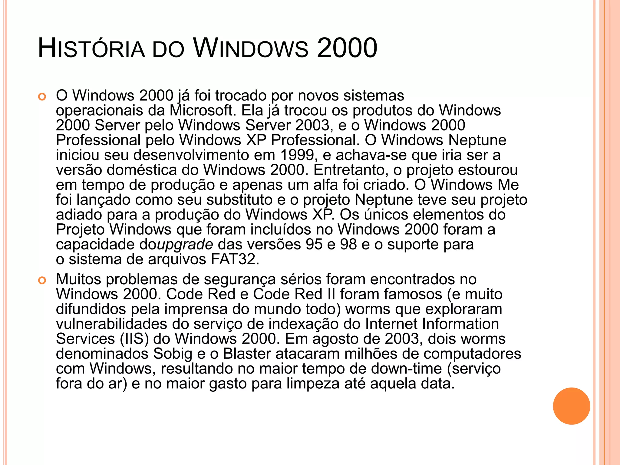 HISTÓRIA DO WINDOWS 2000
 O Windows 2000 já foi trocado por novos sistemas
operacionais da Microsoft. Ela já trocou os produtos do Windows
2000 Server pelo Windows Server 2003, e o Windows 2000
Professional pelo Windows XP Professional. O Windows Neptune
iniciou seu desenvolvimento em 1999, e achava-se que iria ser a
versão doméstica do Windows 2000. Entretanto, o projeto estourou
em tempo de produção e apenas um alfa foi criado. O Windows Me
foi lançado como seu substituto e o projeto Neptune teve seu projeto
adiado para a produção do Windows XP. Os únicos elementos do
Projeto Windows que foram incluídos no Windows 2000 foram a
capacidade doupgrade das versões 95 e 98 e o suporte para
o sistema de arquivos FAT32.
 Muitos problemas de segurança sérios foram encontrados no
Windows 2000. Code Red e Code Red II foram famosos (e muito
difundidos pela imprensa do mundo todo) worms que exploraram
vulnerabilidades do serviço de indexação do Internet Information
Services (IIS) do Windows 2000. Em agosto de 2003, dois worms
denominados Sobig e o Blaster atacaram milhões de computadores
com Windows, resultando no maior tempo de down-time (serviço
fora do ar) e no maior gasto para limpeza até aquela data.
 