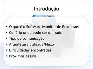 Introdução


•   O que é o Software Monitor de Processos
•   Cenário onde pode ser utilizado
•   Tipo de comunicação
•   Arquitetura utilizada/Fluxo
•   Dificuldades encontradas
•   Próximos passos...
 