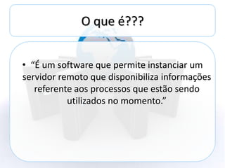 O que é???


• “É um software que permite instanciar um
servidor remoto que disponibiliza informações
   referente aos processos que estão sendo
           utilizados no momento.”
 