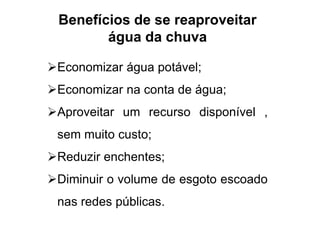 Benefícios de se reaproveitar 
água da chuva 
Economizar água potável; 
Economizar na conta de água; 
Aproveitar um recurso disponível , 
sem muito custo; 
Reduzir enchentes; 
Diminuir o volume de esgoto escoado 
nas redes públicas. 
 