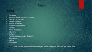 Efeitos
Físicos
• Tremores
• aumento da temperatura corporal;
• Frequência cardíaca;
• Pressão arterial;
• Pupilas dilatadas;
• Aumento da glicemia;
• Suores;
• Perda de apetite;
• Náuseas;
• Tontura;
• Parestesia (queimação da pele);
• Boca seca;
• Insônia ;
• Convulsão.
OBS: O uso crônico pode resultar em fadiga e tensão podendo perdurar por vários dias.
 