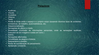 Psíquicos
• Auditivas;
• Visuais;
• Gustativa;
• Olfativa;
• Táctil;
• Perda do limite entre o espaço e o próprio corpo causando diversos tipos de acidentes:
domésticos, de trabalho, automobilísticos, etc;
• Despersonalização;
• Sensações de pânico e medo;
• Sinestesias (confusão de informações sensoriais, onde as sensações auditivas,
traduzem-se em imagens e estas em sons )
• Delírio;
• Sensações alternadas;
• Simultâneas de alegria e tristeza;
• Relaxamento e tensão;
• Perda da coordenação do pensamento;
• Apreensão constante.
 
