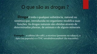 O que são as drogas ?
Drogaé toda e qualquer substância, natural ou
sintética que, introduzida no organismo modifica suas
funções. As drogas naturais são obtidas através de
determinadas plantas, de animais e de alguns minerais.
Exemplo : a cafeína (do café), a nicotina (presente no tabaco), o
ópio (na papoula) e o THC tetrahidrocanabiol (da maconha).
 