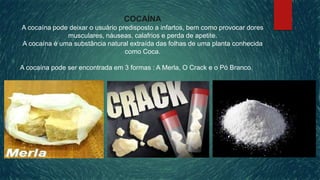 COCAÍNA
A cocaína pode deixar o usuário predisposto a infartos, bem como provocar dores
musculares, náuseas, calafrios e perda de apetite.
A cocaína é uma substância natural extraída das folhas de uma planta conhecida
como Coca.
A cocaína pode ser encontrada em 3 formas : A Merla, O Crack e o Pó Branco.
 