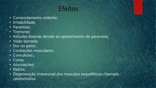 Efeitos
• Comportamento violento;
• Irritabilidade;
• Paranóias;
• Tremores;
• Atitudes bizarras devido ao aparecimento de paranoias;
• Visão borrada;
• Dor no peito;
• Contrações musculares;
• Convulsões ;
• Coma;
• Alucinações;
• Delírio;
• Degeneração irreversível dos músculos esqueléticos chamado :
rabdomiólise.
 