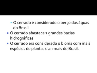  O cerrado é considerado o berço das águas
do Brasil
 O cerrado abastece 3 grandes bacias
hidrográficas
 O cerrado era considerado o bioma com mais
espécies de plantas e animais do Brasil.
 