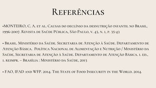 Referências
•MONTEIRO, C. A. et al. Causas do declínio da desnutrição infantil no Brasil,
1996-2007. Revista de Saúde Pública, São Paulo, v. 43, n. 1, p. 35-43
• Brasil. Ministério da Saúde. Secretaria de Atenção à Saúde. Departamento de
Atenção Básica. Política Nacional de Alimentação e Nutrição / Ministério da
Saúde, Secretaria de Atenção à Saúde. Departamento de Atenção Básica. 1. ed.,
1. reimpr. – Brasília : Ministério da Saúde, 2013
• FAO, IFAD and WFP. 2014. The State of Food Insecurity in the World. 2014.
 