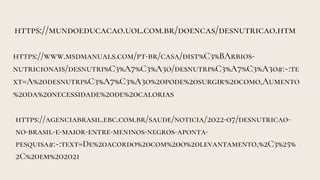 https://mundoeducacao.uol.com.br/doencas/desnutricao.htm
https://www.msdmanuals.com/pt-br/casa/dist%C3%BArbios-
nutricionais/desnutri%C3%A7%C3%A3o/desnutri%C3%A7%C3%A3o#:~:te
xt=A%20desnutri%C3%A7%C3%A3o%20pode%20surgir%20como,Aumento
%20da%20necessidade%20de%20calorias
https://agenciabrasil.ebc.com.br/saude/noticia/2022-07/desnutricao-
no-brasil-e-maior-entre-meninos-negros-aponta-
pesquisa#:~:text=De%20acordo%20com%20o%20levantamento,%2C3%25%
2C%20em%202021
 