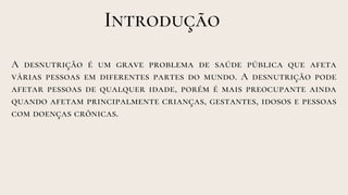 A desnutrição é um grave problema de saúde pública que afeta
várias pessoas em diferentes partes do mundo. A desnutrição pode
afetar pessoas de qualquer idade, porém é mais preocupante ainda
quando afetam principalmente crianças, gestantes, idosos e pessoas
com doenças crônicas.
Introdução
 