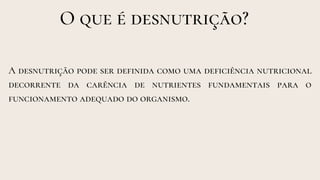 O que é desnutrição?
A desnutrição pode ser definida como uma deficiência nutricional
decorrente da carência de nutrientes fundamentais para o
funcionamento adequado do organismo.
 