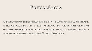 Prevalência
A desnutrição entre crianças de 0 a 19 anos cresceu, no Brasil,
entre os anos de 2015 e 2021, afetando de forma mais grave os
meninos negros devido a desigualdade social e racial, sendo a
prevalência maior nas regiões Norte e Nordeste.
 