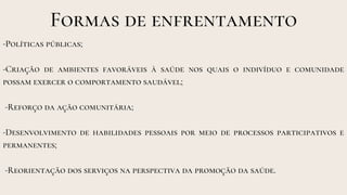 Formas de enfrentamento
-Políticas públicas;
-Criação de ambientes favoráveis à saúde nos quais o indivíduo e comunidade
possam exercer o comportamento saudável;
-Reforço da ação comunitária;
-Desenvolvimento de habilidades pessoais por meio de processos participativos e
permanentes;
-Reorientação dos serviços na perspectiva da promoção da saúde.
 