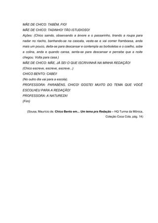 MÃE DE CHICO: TABÉM, FIO!
MÃE DE CHICO: TADINHO! TÃO ISTUDIOSO!
Ações: (Chico saindo, observando a árvore e o passarinho, tirando a roupa para
nadar no riacho, banhando-se na cascata, veste-se e vai comer framboesa, anda
mais um pouco, deita-se para descansar e contempla as borboletas e o coelho, sobe
a colina, anda e quando cansa, senta-se para descansar e percebe que a noite
chegou. Volta para casa.)
MÃE DE CHICO: MÃE, JÁ SEI O QUE ISCRIVINHÁ NA MINHA REDAÇÃO!
(Chico escreve, escreve, escreve...)
CHICO BENTO: CABEI!
(No outro dia vai para a escola).
PROFESSORA: PARABÉNS, CHICO! GOSTEI MUITO DO TEMA QUE VOCÊ
ESCOLHEU PARA A REDAÇÃO!
PROFESSORA: A NATUREZA!
(Fim)


   (Sousa, Maurício de. Chico Bento em... Um tema pra Redação – HQ Turma da Mônica,
                                                         Coleção Coca Cola, pág. 14)
 