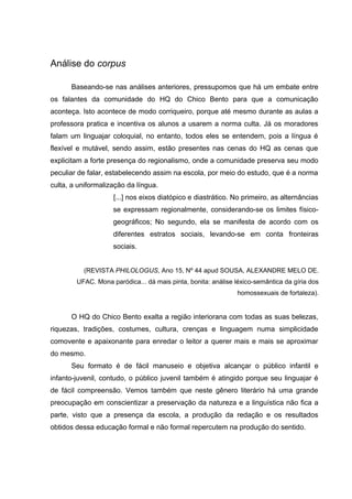 Análise do corpus

      Baseando-se nas análises anteriores, pressupomos que há um embate entre
os falantes da comunidade do HQ do Chico Bento para que a comunicação
aconteça. Isto acontece de modo corriqueiro, porque até mesmo durante as aulas a
professora pratica e incentiva os alunos a usarem a norma culta. Já os moradores
falam um linguajar coloquial, no entanto, todos eles se entendem, pois a língua é
flexível e mutável, sendo assim, estão presentes nas cenas do HQ as cenas que
explicitam a forte presença do regionalismo, onde a comunidade preserva seu modo
peculiar de falar, estabelecendo assim na escola, por meio do estudo, que é a norma
culta, a uniformalização da língua.
                    [...] nos eixos diatópico e diastrático. No primeiro, as alternâncias
                    se expressam regionalmente, considerando-se os limites físico-
                    geográficos; No segundo, ela se manifesta de acordo com os
                    diferentes estratos sociais, levando-se em conta fronteiras
                    sociais.


          (REVISTA PHILOLOGUS, Ano 15, Nº 44 apud SOUSA, ALEXANDRE MELO DE.
        UFAC. Mona paródica... dá mais pinta, bonita: análise léxico-semântica da gíria dos
                                                               homossexuais de fortaleza).


      O HQ do Chico Bento exalta a região interiorana com todas as suas belezas,
riquezas, tradições, costumes, cultura, crenças e linguagem numa simplicidade
comovente e apaixonante para enredar o leitor a querer mais e mais se aproximar
do mesmo.
      Seu formato é de fácil manuseio e objetiva alcançar o público infantil e
infanto-juvenil, contudo, o público juvenil também é atingido porque seu linguajar é
de fácil compreensão. Vemos também que neste gênero literário há uma grande
preocupação em conscientizar a preservação da natureza e a linguística não fica a
parte, visto que a presença da escola, a produção da redação e os resultados
obtidos dessa educação formal e não formal repercutem na produção do sentido.
 