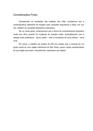 Considerações Finais

         Comparando os resultados das análises das HQs, constata-se que a
sociolingüística realmente dá margem para variações linguísticas e estas, por sua
vez, refletem as variações diastrática e diamésica.
         De um modo geral, comprovamos que a forma de comportamento lingüístico
muda seu ritmo quando há mudança de posição social, exemplificando com a
relação entre professora – aluno, padre – fieis e moradores de zona urbana – zona
rural.
         Em suma, o trabalho de análise da HQ nos revelou que a conduta de um
grupo social de uma região interiorana de São Paulo, possui certas características
de sua região que assim, naturalmente, expressam seu dialeto.
 