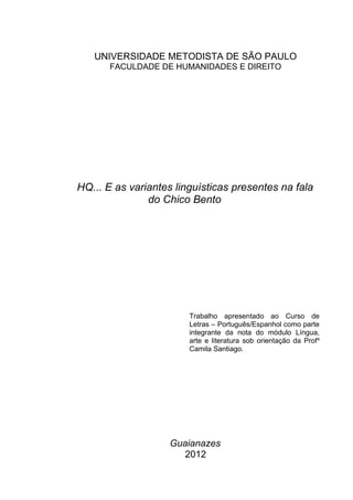 UNIVERSIDADE METODISTA DE SÃO PAULO
       FACULDADE DE HUMANIDADES E DIREITO




HQ... E as variantes linguísticas presentes na fala
               do Chico Bento




                        Trabalho apresentado ao Curso de
                        Letras – Português/Espanhol como parte
                        integrante da nota do módulo Língua,
                        arte e literatura sob orientação da Prof a
                        Camila Santiago.




                    Guaianazes
                      2012
 