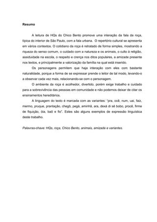 Resumo


      A leitura de HQs do Chico Bento promove uma interação da fala da roça,
típica do interior de São Paulo, com a fala urbana. O repertório cultural se apresenta
em vários contextos. O cotidiano da roça é retratado de forma simples, mostrando a
riqueza do senso comum, o cuidado com a natureza e os animais, o culto à religião,
assiduidade na escola, o respeito e crença nos ditos populares, a amizade presente
nos textos, e principalmente a valorização da família na qual está inserido.
      Os personagens permitem que haja interação com eles com bastante
naturalidade, porque a forma de se expressar prende o leitor de tal modo, levando-o
a observar cada vez mais, relacionando-se com o personagem.
      O ambiente da roça é acolhedor, divertido, porém exige trabalho e cuidado
para a sobrevivência das pessoas em comunidade e não podemos deixar de citar os
ensinamentos hereditários.
      A linguagem do texto é marcada com as variantes: “pra, ocê, num, uai, faiz,
mermo, pruque, prantação, chegô, pegá, aminhã, ara, dexá di sê bobo, procê, firme
de fiquição, óia, baõ e fio”. Estes são alguns exemplos de expressão linguística
deste trabalho.


Palavras-chave: HQs, roça, Chico Bento, animais, amizade e variantes.
 